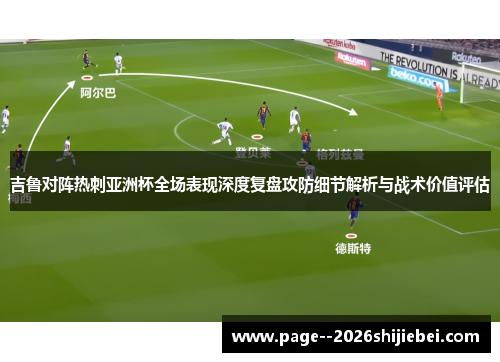 吉鲁对阵热刺亚洲杯全场表现深度复盘攻防细节解析与战术价值评估