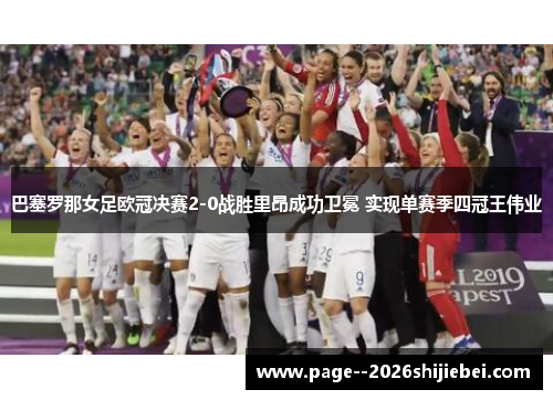 巴塞罗那女足欧冠决赛2-0战胜里昂成功卫冕 实现单赛季四冠王伟业 巴塞罗那女足欧冠决赛2-0战胜里昂成功卫冕 实现单赛季四冠王伟业