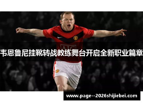 韦恩鲁尼挂靴转战教练舞台开启全新职业篇章